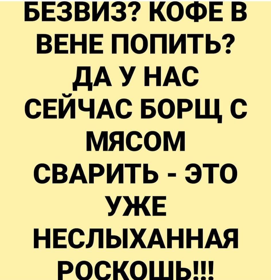 БЕЗВИЗ? КОФЕ В ВЕНЕ ПОПИТЬ? ДА У НАС СЕЙЧАС БОРЩ С МЯСОМ СВАРИТЬ - ЭТО УЖЕ НЕСЛЫХАННАЯ РОСКОШЬ!!!