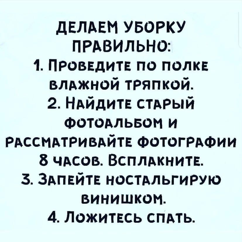 ДЕЛАЕМ УБОРКУ ПРАВИЛЬНО: 1. ПРОВЕДИТЕ ПО ПОЛКЕ ВЛАЖНОЙ ТРЯПКОЙ. 2. НАЙДИТЕ СТАРЫЙ ФОТОАЛЬБОМ И РАССМАТРИВАЙТЕ ФОТОГРАФИИ 8 ЧАСОВ. ВСПЛАКНИТЕ. 3. ЗАПЕЙТЕ НОСТАЛЬГИРУЮ ВИННИШКОМ. 4. ЛОЖИТЕСЬ СПАТЬ.
