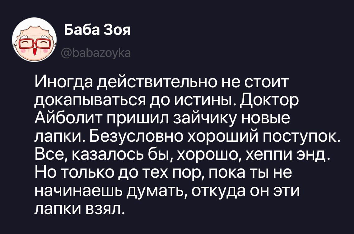 Баба Зоя @babazoyka Иногда действительно не стоит докапываться до истины. Доктор Айболит пришил зайчику новые лапки. Безусловно хороший поступок. Все, казалось бы, хорошо, хеппи энд. Но только до тех пор, пока ты не начинаешь думать, откуда он эти лапки взял.