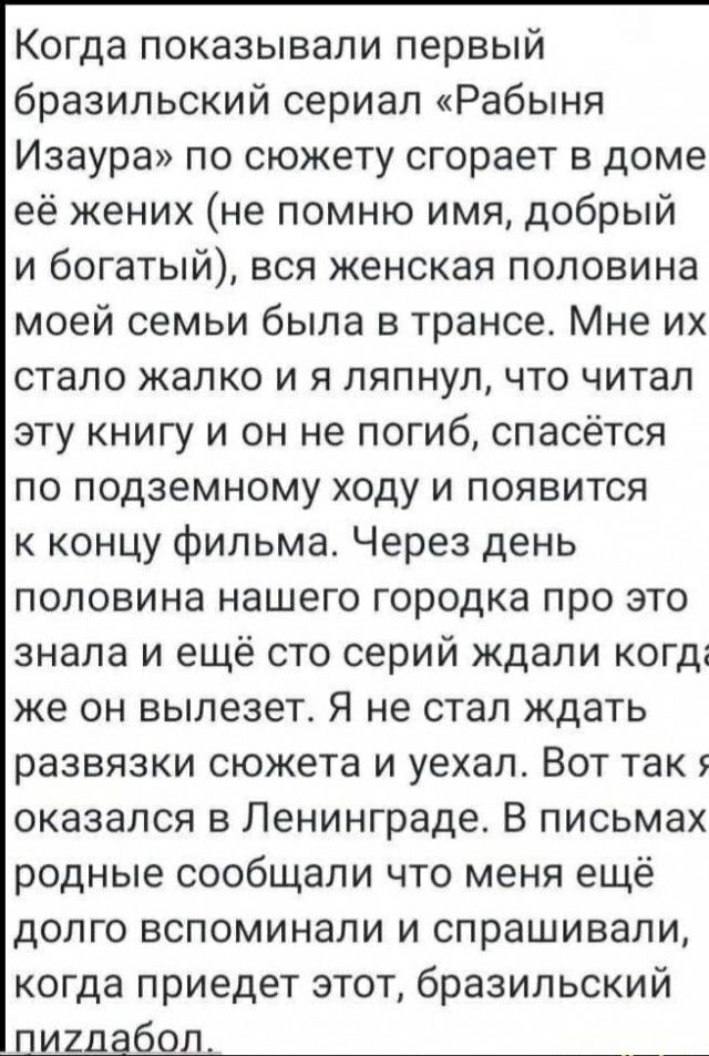Когда показывали первый бразильский сериал «Рабыня Изаура» по сюжету сгорает в доме её жених (не помню имя, добрый и богатый), вся женская половина моей семьи была в трансе. Мне их стало жалко и я ляпнул, что читал эту книгу и он не погиб, спасётся по подземному ходу и появится к концу фильма. Через день половина нашего городка про это знала и ещё