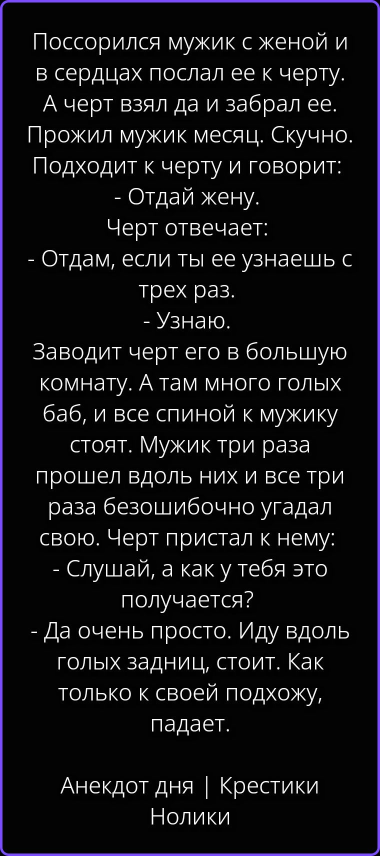 Поссорился мужик с женой и в сердцах послал ее к черту. А черт взял да и забрал ее. Прожил мужик месяц. Скучно. Подходит к черту и говорит: - Отдай жену. Черт отвечает: - Отдам, если ты ее узнаешь с трех раз. - Узнаю. Заводит черт его в большую комнату. А там много голых баб, и все спиной к мужику стоят. Мужик три раза прошел вдоль них и все три