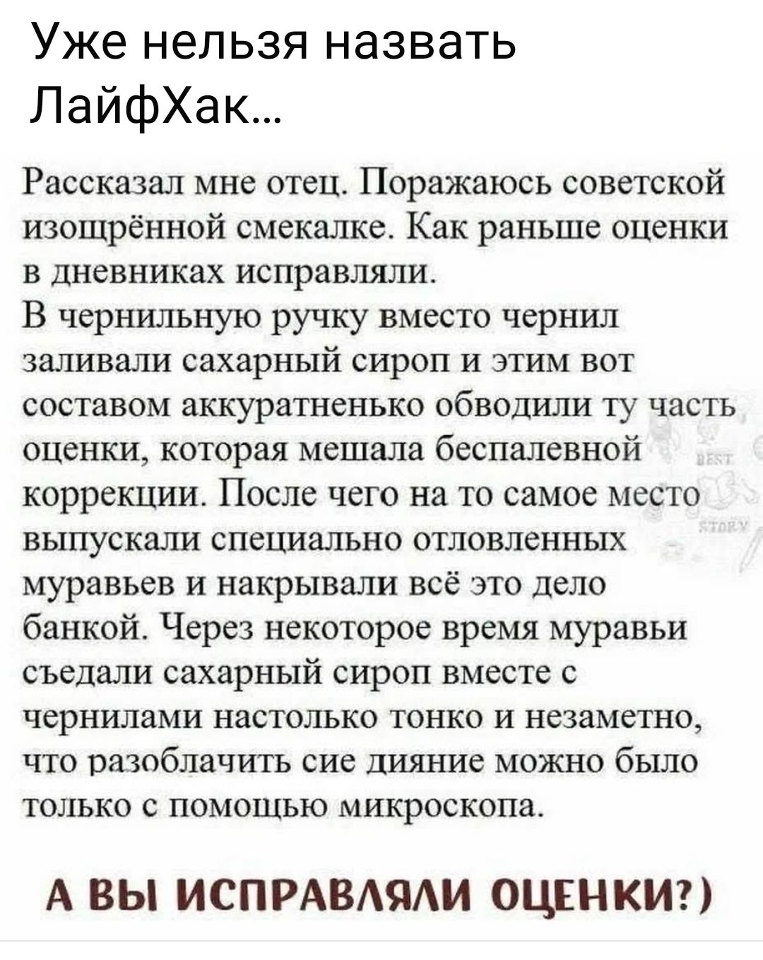 Уже нельзя назвать ЛайфХак... Рассказал мне отец. Поражаюсь советской изощрённой смекалке. Как раньше оценки в дневниках исправляли. В чернильную ручку вместо чернил заливали сахарный сироп и этим вот составом аккуратненько обводили ту часть оценки, которая мешала беспалевной коррекции. После чего на то самое место выпускали специально отловленных