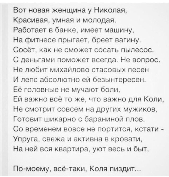 Вот новая женщина у Николая, Красивая, умная и молодая. Работает в банке, имеет машину, На фитнесе прыгает, бреет вагину. Сосёт, как не сможет сосать пылесос. С деньгами поможет всегда. Не вопрос. Не любит михайлово стасовых песен И лепс абсолютно ей безыинтересен. Её головные не мучают боли, Ей важно всё то же, что важно для Коли, Не смотрит