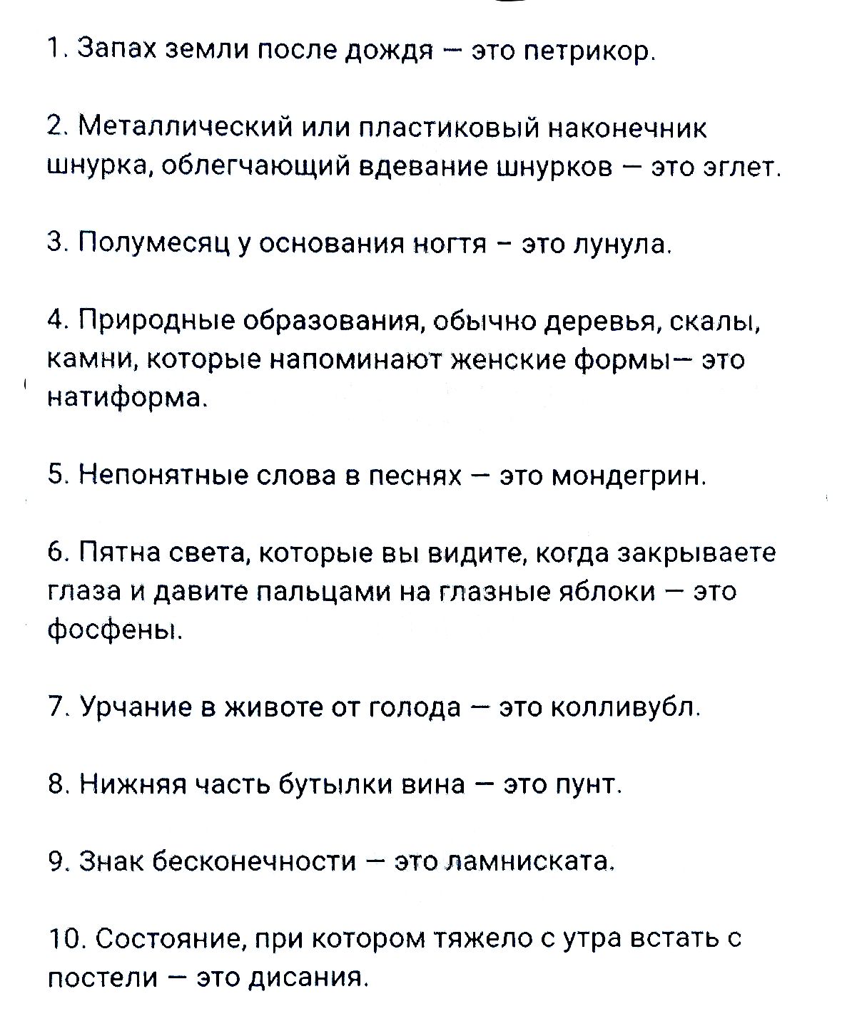 1. Запах земли после дождя — это петрикор.
2. Металлический или пластиковый наконечник шнурка, облегчающий вдевание шнурков — это эглет.
3. Полумесяц у основания ногтя — это лунула.
4. Природные образования, обычно деревья, скалы, камни, которые напоминают женские формы — это натиформа.
5. Непонятные слова в песнях — это мондегрин.
6. Пятна света,