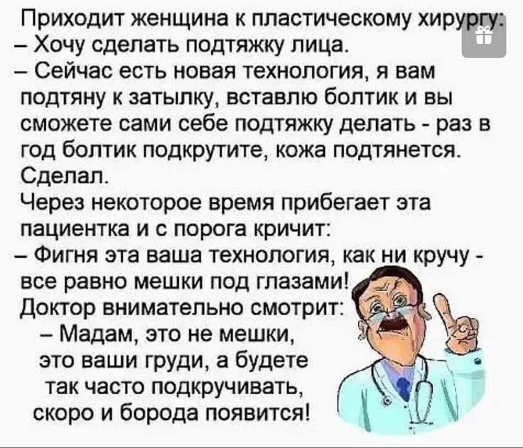 Приходит женщина к пластическому хирургу: – Хочу сделать подтяжку лица. – Сейчас есть новая технология, я вам подтяну к затылку, вставлю болтик и вы сможете сами себе подтяжку делать – раз в год болтик подкрутите, кожа подтянется. Сделал. Через некоторое время прибегает эта пациентка и с порога кричит: – Фигня эта ваша технология, как ни кручу –