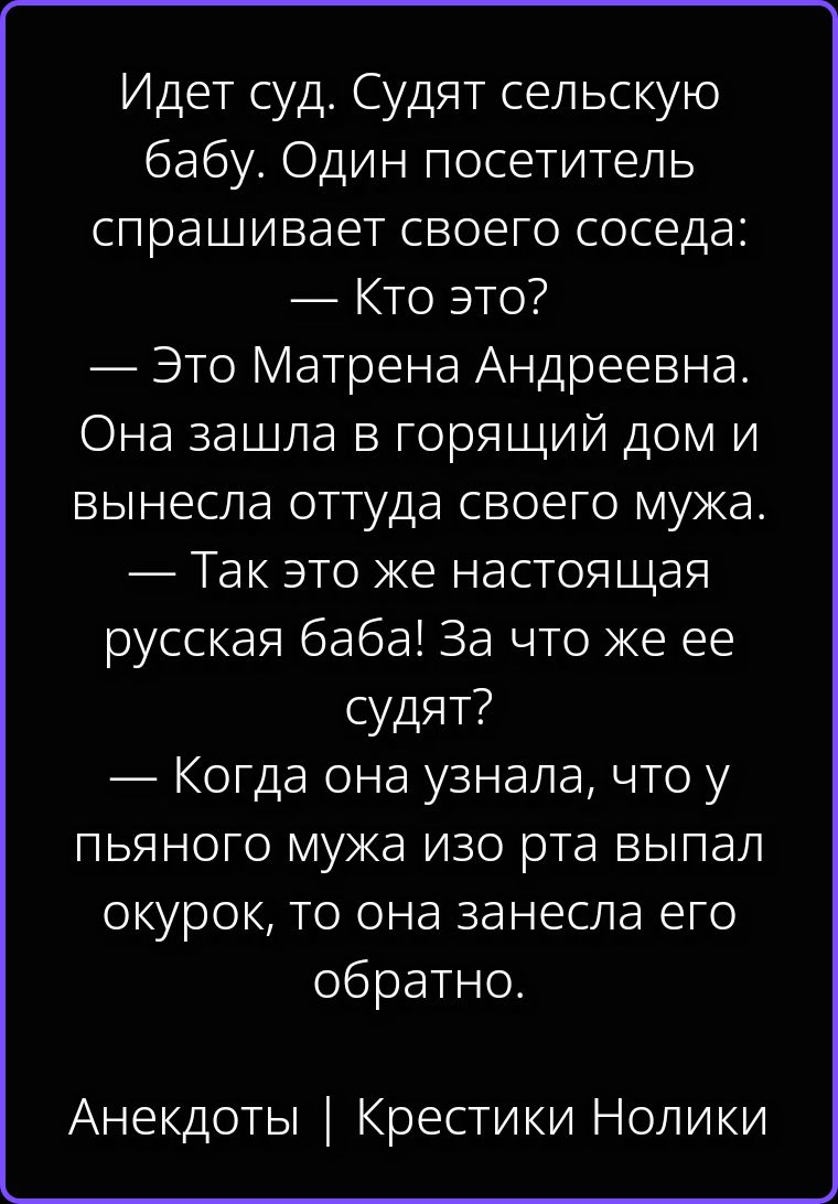 Идет суд. Судят сельскую бабу. Один посетитель спрашивает своего соседа: — Кто это? — Это Матрена Андреевна. Она зашла в горящий дом и вынесла оттуда своего мужа. — Так это же настоящая русская баба! За что же ее судят? — Когда она узнала, что у пьяного мужа изо рта выпал окурок, то она занесла его обратно. Анекдоты | Крестики Нолики