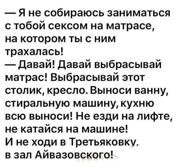 — Я не собираюсь заниматься с тобой сексом на матрасе, на котором ты с ним трахалась!
— Давай! Давай выбрасывай матрас! Выбрасывай этот столик, кресло. Выноси ванну, стиральную машину, кухню всю выноси! Не езди на лифте, не катайся на машине!
И не ходи в Третьяковку, в зал Айвазовского!