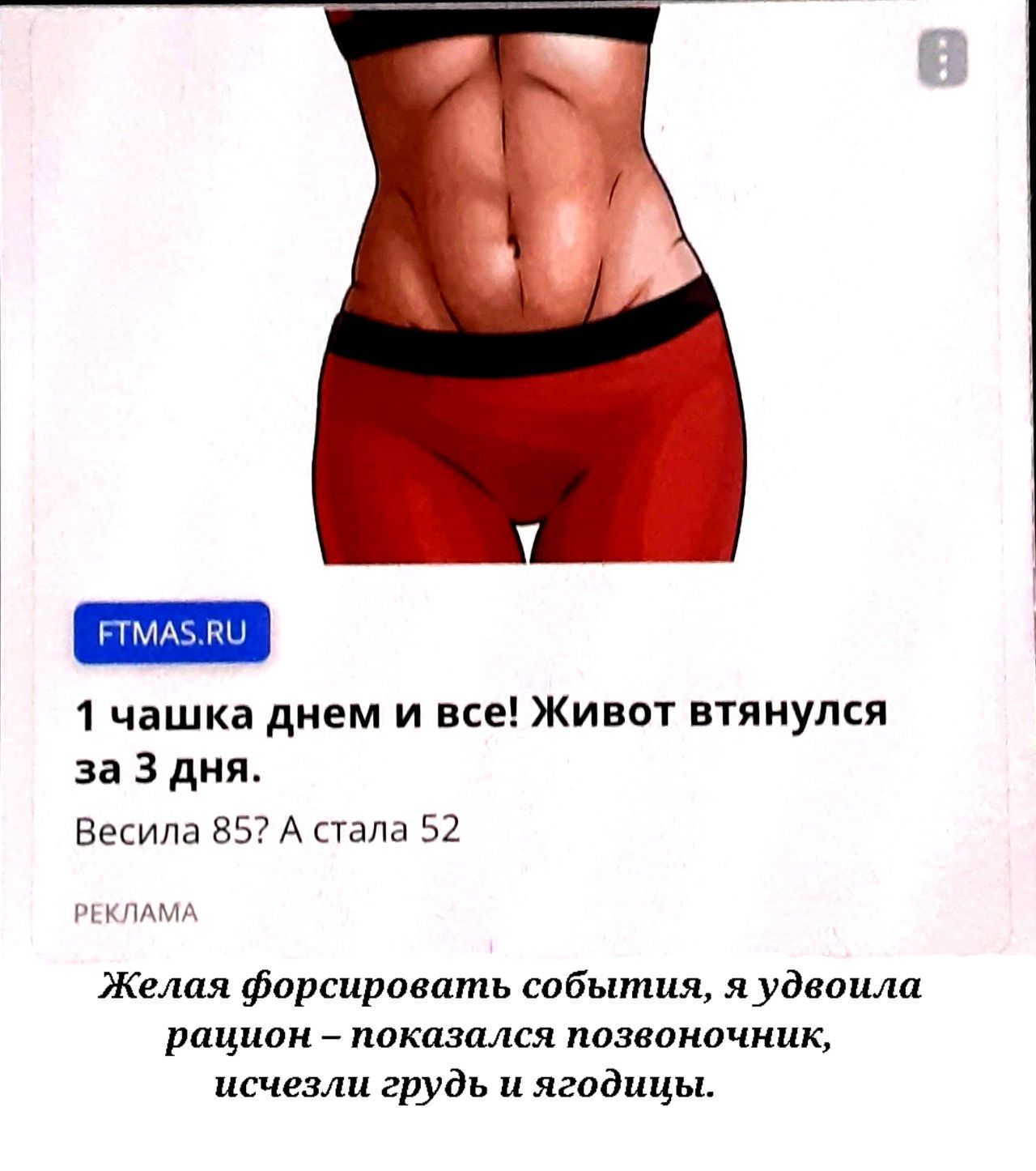 FTMAS.RU 1 чашка днем и все! Живот втянулся за 3 дня. Весила 85? А стала 52 РЕКЛАМА Желая форсировать события, я удвоила рацион – показался позвоночник, исчезли грудь и ягодицы.