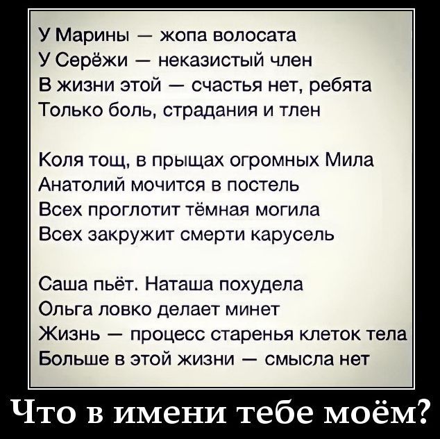 У Марины — жопа волосата У Серёжи — неказистый член В жизни этой — счастья нет, ребята Только боль, страдания и тлен Коля тощ, в прыщах огромных Мила Анатолий мочится в постель Всех проглотит тёмная могила Всех закружит смерти карусель Саша пьёт. Наташа похудела Ольга ловко делает минет Жизнь — процесс старенья клеток тела Больше в этой жизни —