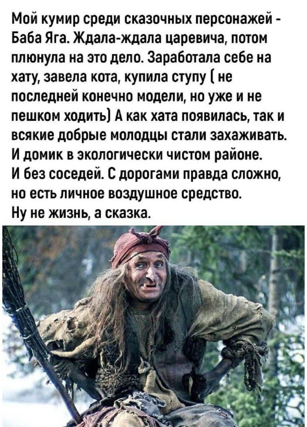 Мой кумир среди сказочных персонажей - Баба Яга. Ждала-ждала царевича, потом плюнула на это дело. Заработала себе на хату, завела кота, купила ступу (не последней конечно модели, но уже и не пешком ходить) А как хата появилась, так и всякие добрые молодцы стали захаживать. И домик в экологически чистом районе. И без соседей. С дорогами правда