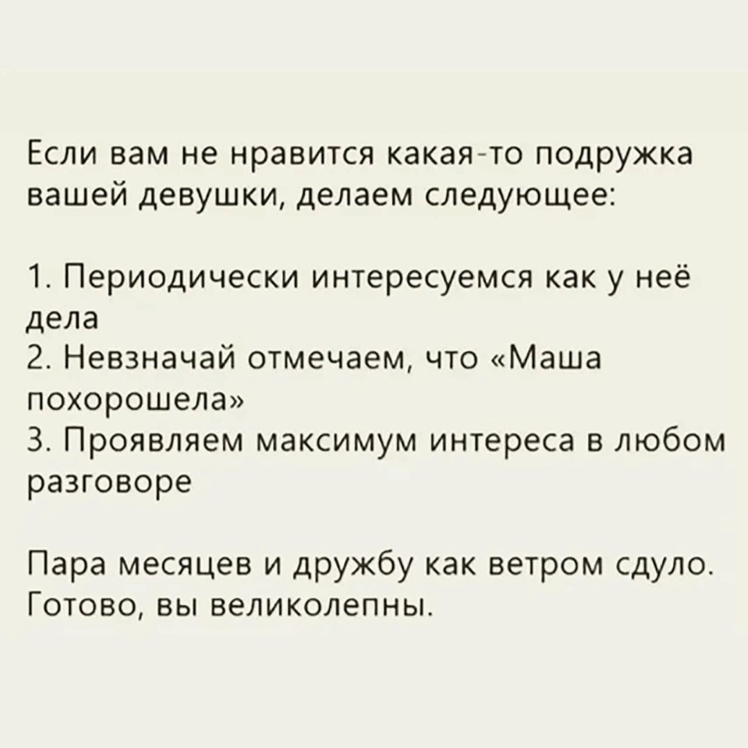 Если вам не нравится какая-то подружка вашей девушки, делаем следующее: 1. Периодически интересуемся как у неё дела 2. Невзначай отмечаем, что «Маша похорошела» 3. Проявляем максимум интереса в любом разговоре Пара месяцев и дружбу как ветром сдуло. Готово, вы великолепны.