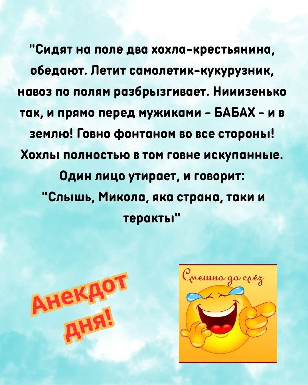 Сидят на поле два хохла-крестьянина, обедают. Летит самолетик-кукурузник, навоз по полям разбрызгивает. Нииизенько так, и прямо перед мужиками – БАБАХ – и в землю! Говно фонтаном во все стороны! Хохлы полностью в том говне искупанные. Один лицо утирает, и говорит: 