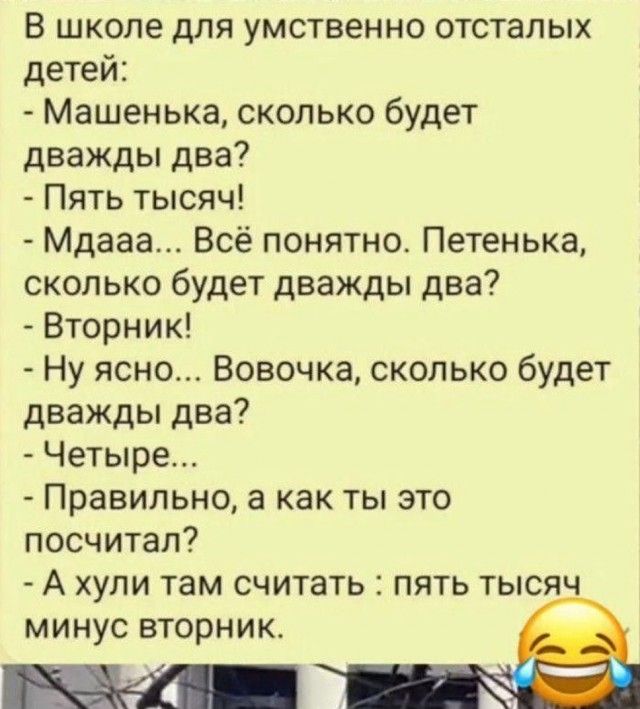 В школе для умственно отсталых детей: - Машенька, сколько будет дважды два? - Пять тысяч! - Мдааа... Всё понятно. Петенька, сколько будет дважды два? - Вторник! - Ну ясно... Вовочка, сколько будет дважды два? - Четыре... - Правильно, а как ты это посчитал? - А хули там считать : пять тысяч минус вторник.