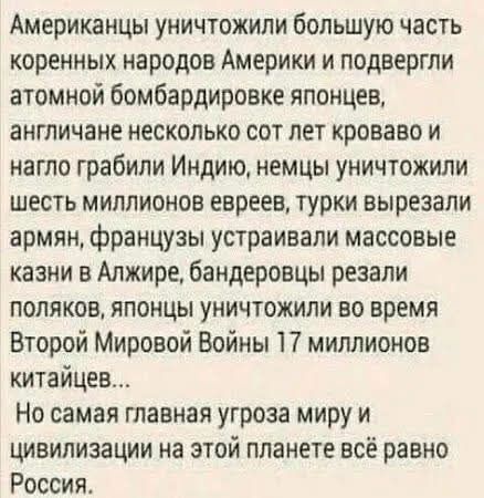 Американцы уничтожили большую часть коренных народов Америки и подвергли атомной бомбардировке японцев, англичане несколько сот лет кроваво и нагло грабили Индию, немцы уничтожили шесть миллионов евреев, турки вырезали армян, французы устраивали массовые казни в Алжире, бандеровцы резали поляков, японцы уничтожили во время Второй Мировой Войны 17
