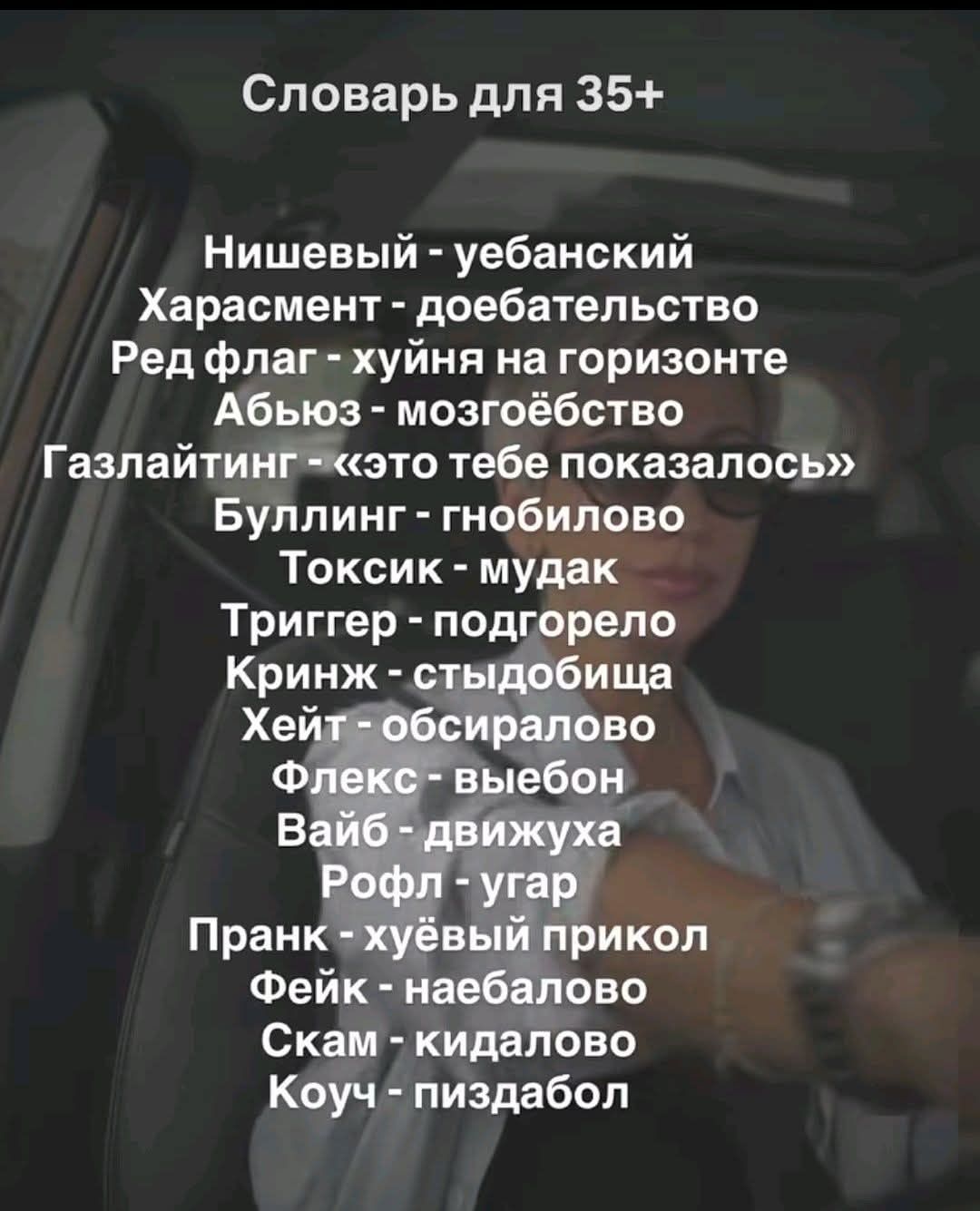Словарь для 35+ Нишевый - уебанский Харасмент - доебательство Ред флаг - хуйня на горизонте Абьюз - мозгоёбство Газлайтинг - «это тебе показалось» Буллинг - гнобилово Токсик - мудак Триггер - подгорело Кринж - стыдобища Хейт - обсиралово Флекс - выебон Вайб - движуха Рофл - угар Пранк - хуёвый прикол Фейк - наебалово Скам - кидалово Коуч -