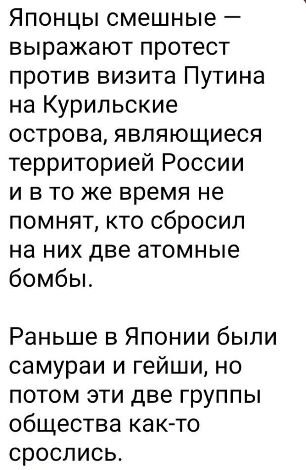 Японцы смешные – выражают протест против визита Путина на Курильские острова, являющиеся территорией России и в то же время не помнят, кто сбросил на них две атомные бомбы. Раньше в Японии были самураи и гейши, но потом эти две группы общества как-то срослись.