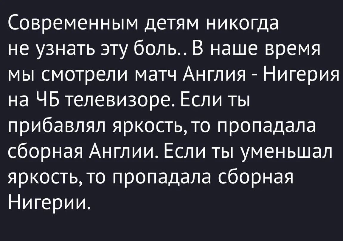 Современным детям никогда не узнать эту боль.. В наше время мы смотрели матч Англия - Нигерия на ЧБ телевизоре. Если ты прибавлял яркость, то пропадала сборная Англии. Если ты уменьшал яркость, то пропадала сборная Нигерии.