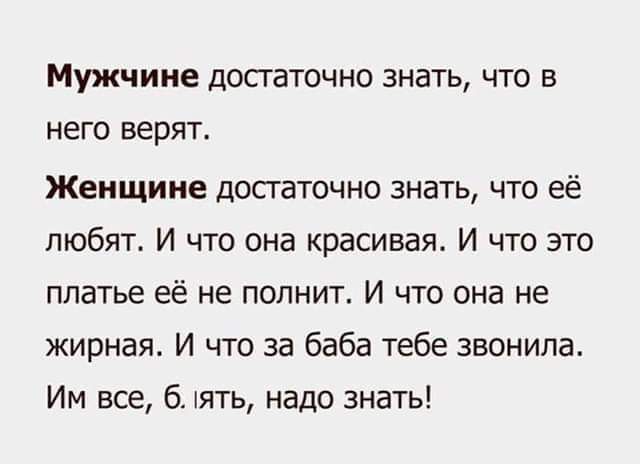 Мужчине достаточно знать, что в него верят. Женщине достаточно знать, что её любят. И что она красива. И что это платье её не полнит. И что она не жирная. И что за баба тебе звонила. Им все, б.ять, надо знать!