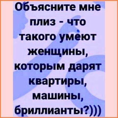 Объясните мне плиз - что такого умеют женщины, которым дарят квартиры, машины, бриллианты?)))