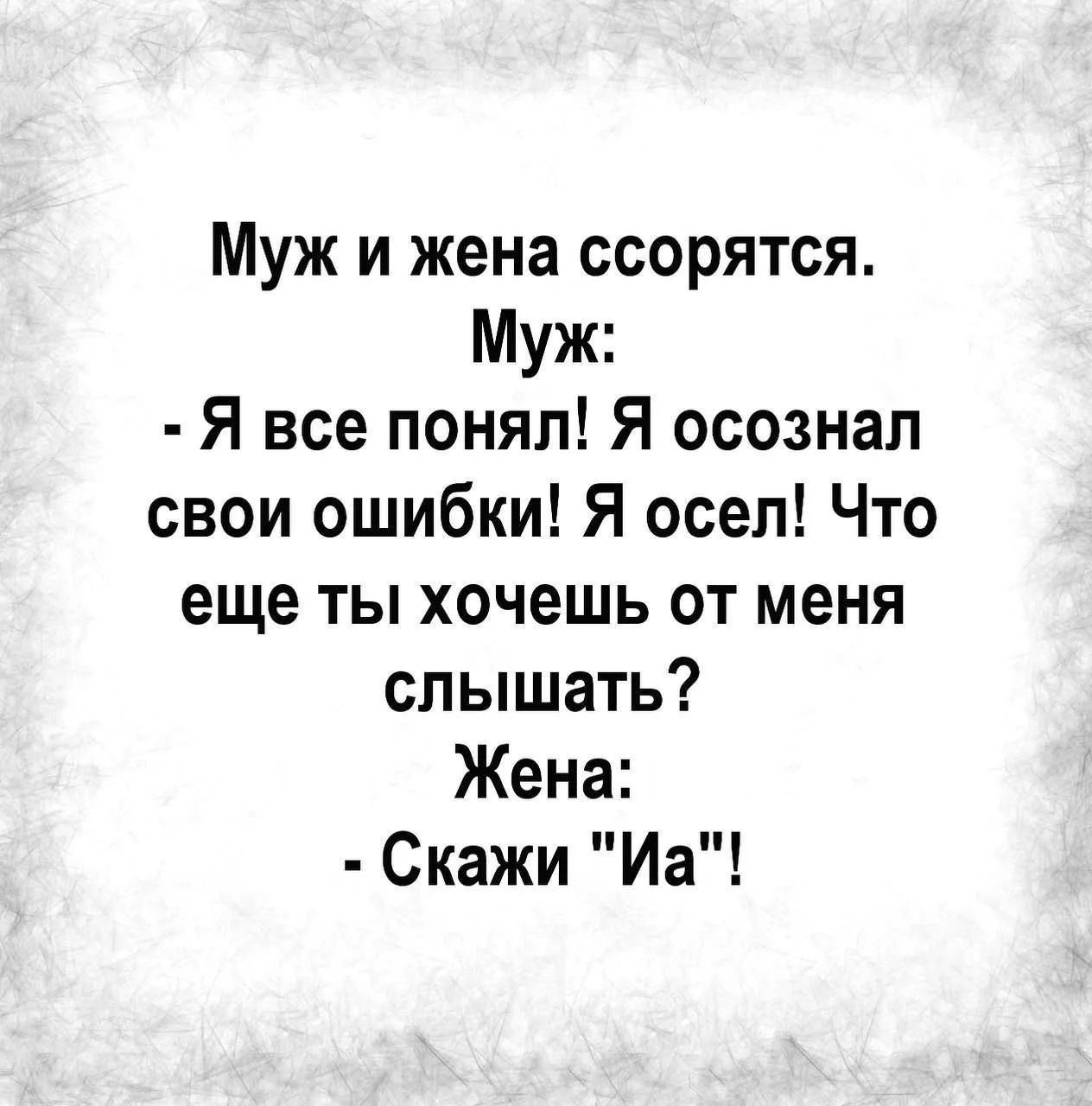 Муж и жена ссорятся. Муж: - Я все понял! Я осознал свои ошибки! Я осел! Что еще ты хочешь от меня слышать? Жена: - Скажи 