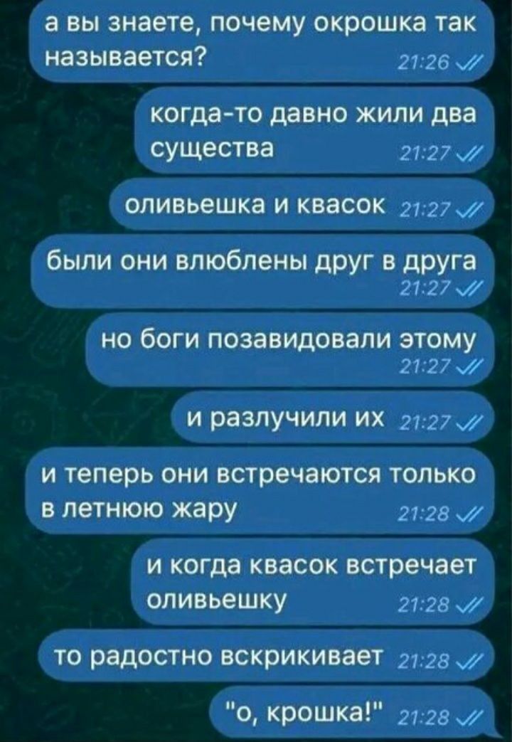 а вы знаете, почему окрошка так называется?
когда-то давно жили два существа
оливьешка и квасок
были они влюблены друг в друга
но боги позавидовали этому
и разлучили их
и теперь они встречаются только в летнюю жару
и когда квасок встречает оливьешку
то радостно вскрикивает
