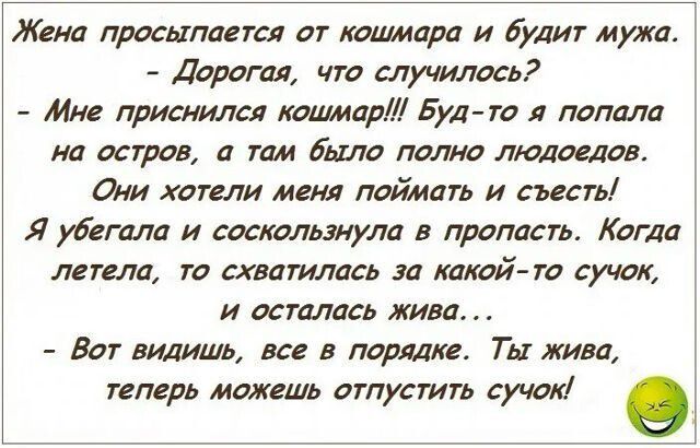 Жена просыпается от кошмара и будит мужа. - Дорогая, что случилось? - Мне приснился кошмар!!! Буд-то я попала на остров, а там было полно людоедов. Они хотели меня поймать и съесть! Я убегала и соскользнула в пропасть. Когда летела, то схватилась за какой-то сучок, и осталась жива... - Вот видишь, все в порядке. Ты жива, теперь можешь отпустить