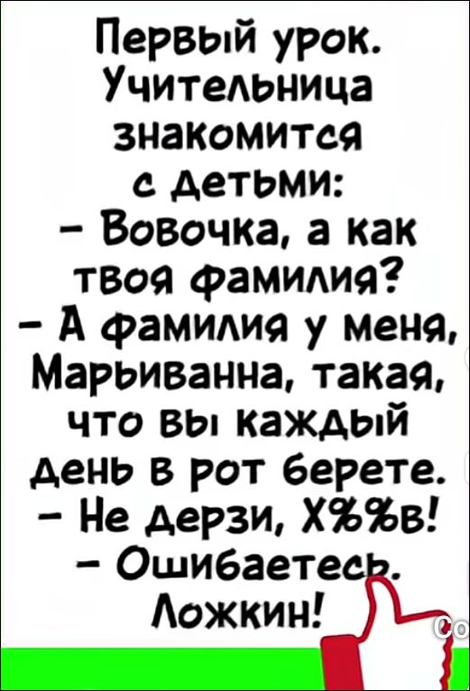 Первый урок. Учительница знакомится с детьми: — Вовочка, а как твоя фамилия? — А фамилия у меня, Марьиванна, такая, что вы каждый день в рот берете. — Не дерзи, Х%%в! — Ошибаетесь. Ложкин!