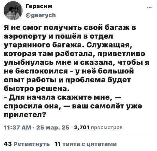 Я не смог получить свой багаж в аэропорту и пошёл в отдел утерянного багажа. Служащая, которая там работала, приветливо улыбнулась мне и сказала, чтобы я не беспокоился - у неё большой опыт работы и проблема будет быстро решена. - Для начала скажите мне, - спросила она, - ваш самолёт уже прилетел?