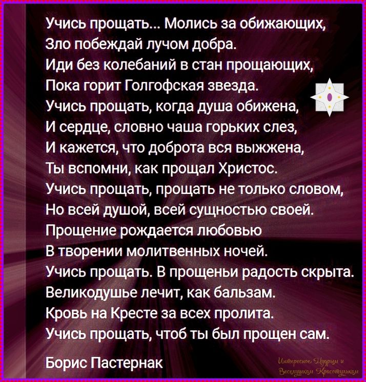 Учись прощать... Молись за обижающих, Зло побеждай лучом добра. Иди без колебаний в стан прощающих, Пока горит Голгофская звезда. Учись прощать, когда душа обижена, И сердце, словно чаша горьких слез, И кажется, что доброта вся выжжена, Ты вспомни, как прощал Христос. Учись прощать, прощать не только словом, Но всей душой, всей сущностью своей.