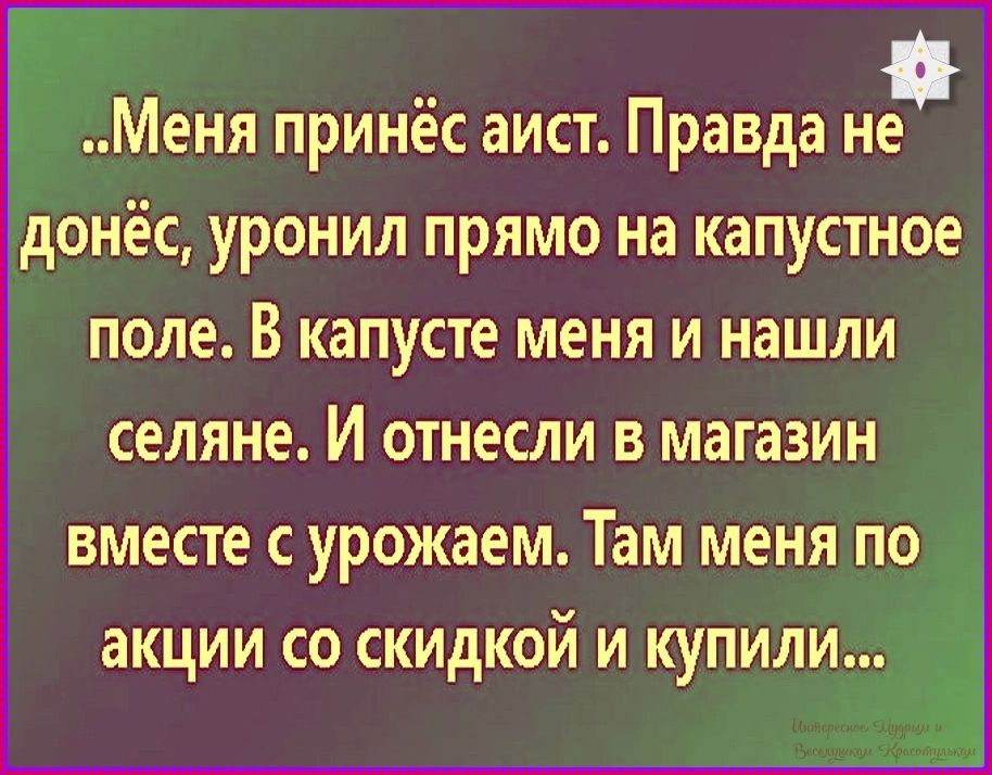 ..Меня принёс аист. Правда не донёс, уронил прямо на капустное поле. В капусте меня и нашли селяне. И отнесли в магазин вместе с урожаем. Там меня по акции со скидкой и купили...