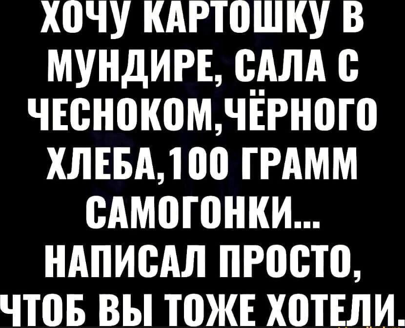ХОЧУ КАРТОШКУ В МУНДИРЕ, САЛА С ЧЕСНОКОМ, ЧЁРНОГО ХЛЕБА, 100 ГРАММ САМОГОНКИ... НАПИСАЛ ПРОСТО, ЧТОБ ВЫ ТОЖЕ ХОТЕЛИ.