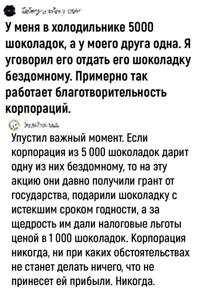 У меня в холодильнике 5000 шоколадок, а у моего друга одна. Я уговорил его отдать его шоколадку бездомному. Примерно так работает благотворительность корпораций. Упустил важный момент. Если корпорация из 5 000 шоколадок дарит одну из них бездомному, то на эту акцию они давно получили грант от государства, подарили шоколадку с истекшим сроком