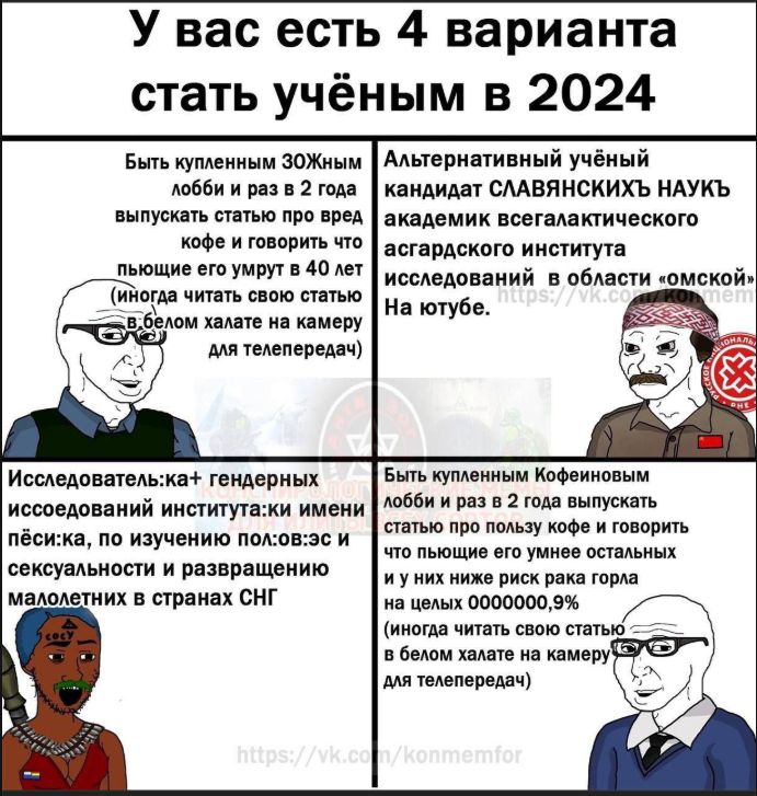 У вас есть 4 варианта стать учёным в 2024
Быть купленным ЗОЖным лобби и раз в 2 года выпускать статью про вред кофе и говорить что пьющие его умрут в 40 лет (иногда читать свою статью в белом халате на камеру для телепередач)
Альтернативный учёный кандидат СЛАВЯНСКИХ НАУК академик всегалактического асгардского института исследований в области