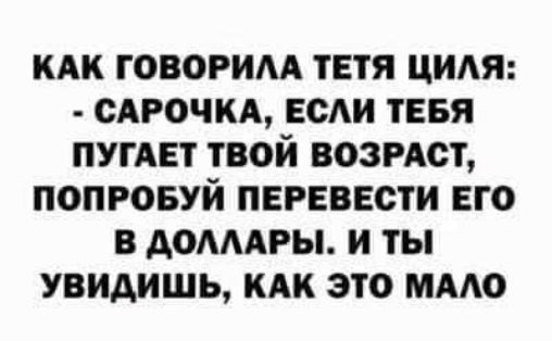 КАК ГОВОРИЛА ТЕТЯ ЦИЛЯ: - САРОЧКА, ЕСЛИ ТЕБЯ ПУГАЕТ ТВОЙ ВОЗРАСТ, ПОПРОБУЙ ПЕРЕВЕСТИ ЕГО В ДОЛЛАРЫ. И ТЫ УВИДИШЬ, КАК ЭТО МАЛО