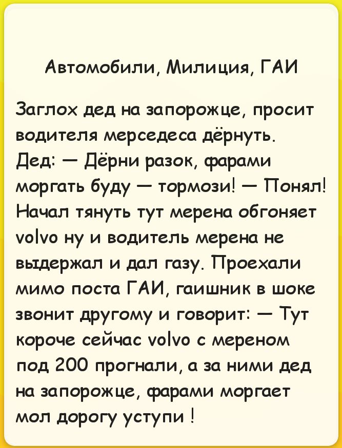 Автомобили, Милиция, ГАИ Заглох дед на запорожце, просит водителя мерседеса дёрнуть. Дед: — Дёрни разок, фарами моргать буду — тормози! — Понял! Начал тянуть тут мерена обгоняет volvo ну и водитель мерена не выдержал и дал газу. Проехали мимо поста ГАИ, гаишник в шоке звонит другому и говорит: — Тут короче сейчас volvo с мереном под 200 прогнали,