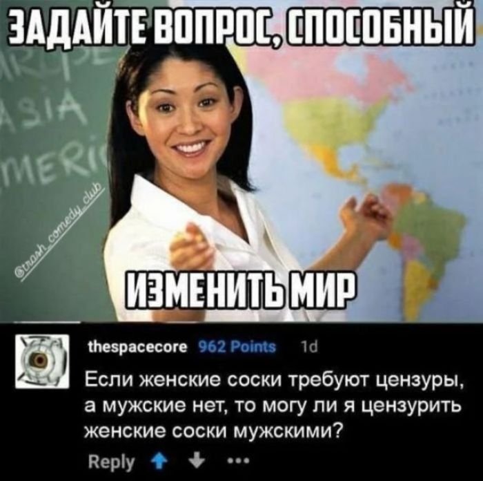 ЗАДАЙТЕ ВОПРОС, СПОСОБНЫЙ ИЗМЕНИТЬ МИР @trash_comedy_club thespacecore 962 Points 1d Если женские соски требуют цензуры, а мужские нет, то могу ли я цензурить женские соски мужскими? Reply