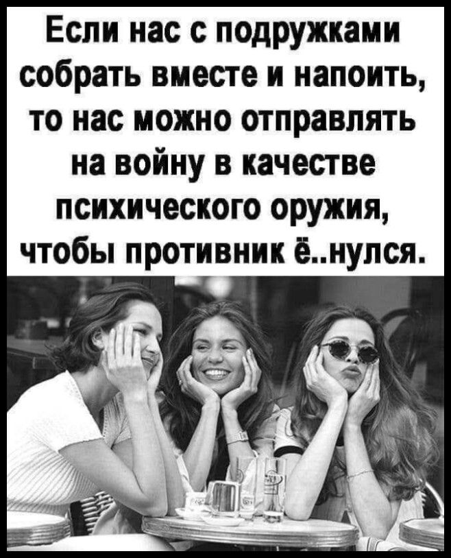 Если нас с подружками собрать вместе и напоить, то нас можно отправлять на войну в качестве психического оружия, чтобы противник ё..нулся.