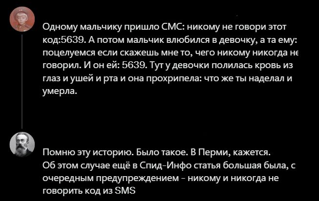 Одному мальчику пришло СМС: никому не говори этот код:5639. А потом мальчик влюбился в девочку, а та ему: поцелуемся если скажешь мне то, чего никому никогда не говорил. И он ей: 5639. Тут у девочки полилась кровь из глаз и ушей и рта и она прохрипела: что же ты наделал и умерла. Помню эту историю. Было такое. В Перми, кажется. Об этом случае ещё
