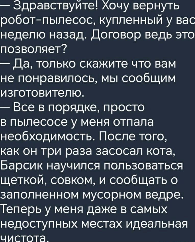 — Здравствуйте! Хочу вернуть робот-пылесос, купленный у вас неделю назад. Договор ведь это позволяет? — Да, только скажите что вам не понравилось, мы сообщим изготовителю. — Все в порядке, просто в пылесосе у меня отпала необходимость. После того, как он три раза засосал кота, Барсик научился пользоваться щеткой, совком, и сообщать о заполненном