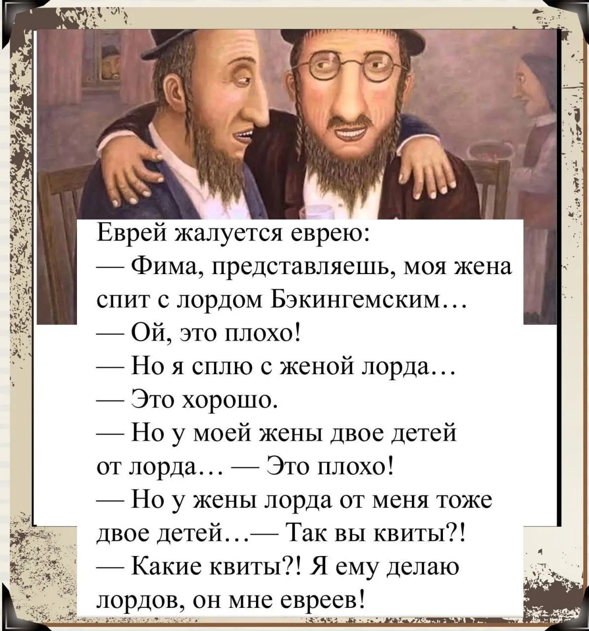 Еврей жалуется еврею: — Фима, представляешь, моя жена спит с лордом Бэкингемским... — Ой, это плохо! — Но я сплю с женой лорда... — Это хорошо. — Но у моей жены двое детей от лорда... — Это плохо! — Но у жены лорда от меня тоже двое детей... — Так вы квиты?! — Какие квиты?! Я ему делаю лордов, он мне евреев!