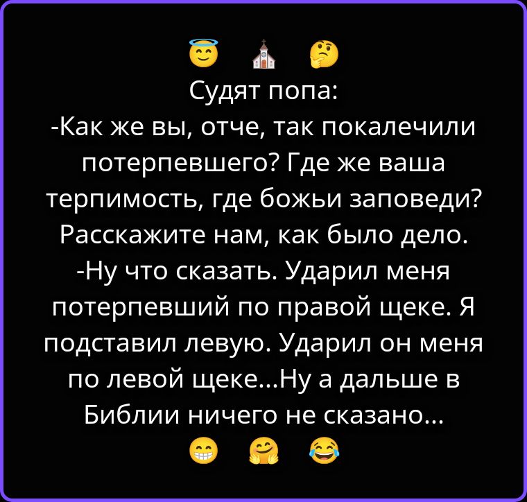 Судят попа: -Как же вы, отче, так покалечили потерпевшего? Где же ваша терпимость, где божьи заповеди? Расскажите нам, как было дело. -Ну что сказать. Ударил меня потерпевший по правой щеке. Я подставил левую. Ударил он меня по левой щеке...Ну а дальше в Библии ничего не сказано...