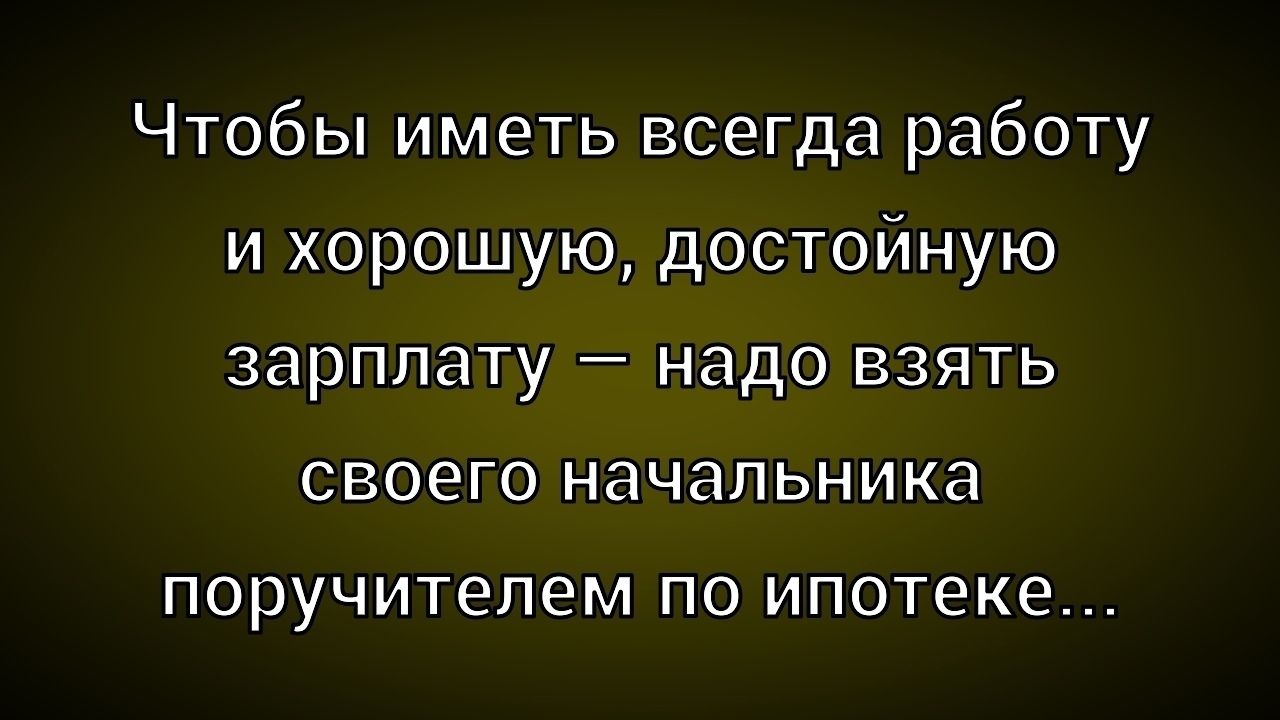 Чтобы иметь всегда работу и хорошую, достойную зарплату — надо взять своего начальника поручителем по ипотеке...