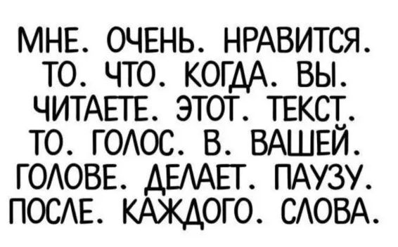 МНЕ. ОЧЕНЬ. НРАВИТСЯ. ТО. ЧТО. КОГДА. ВЫ. ЧИТАЕТЕ. ЭТОТ. ТЕКСТ. ТО. ГОЛОС. В. ВАШЕЙ. ГОЛОВЕ. ДЕЛАЕТ. ПАУЗУ. ПОСЛЕ. КАЖДОГО. СЛОВА.