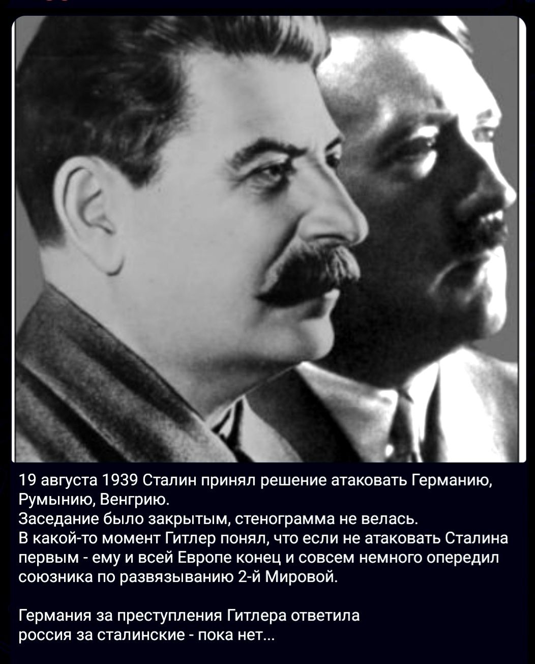 19 августа 1939 Сталин принял решение атаковать Германию, Румынию, Венгрию. Заседание было закрытым, стенограмма не велась. В какой-то момент Гитлер понял, что если не атаковать Сталина первым - ему и всей Европе конец и совсем немного опередил союзника по развязыванию 2-й Мировой. Германия за преступления Гитлера ответила россия за сталинские -