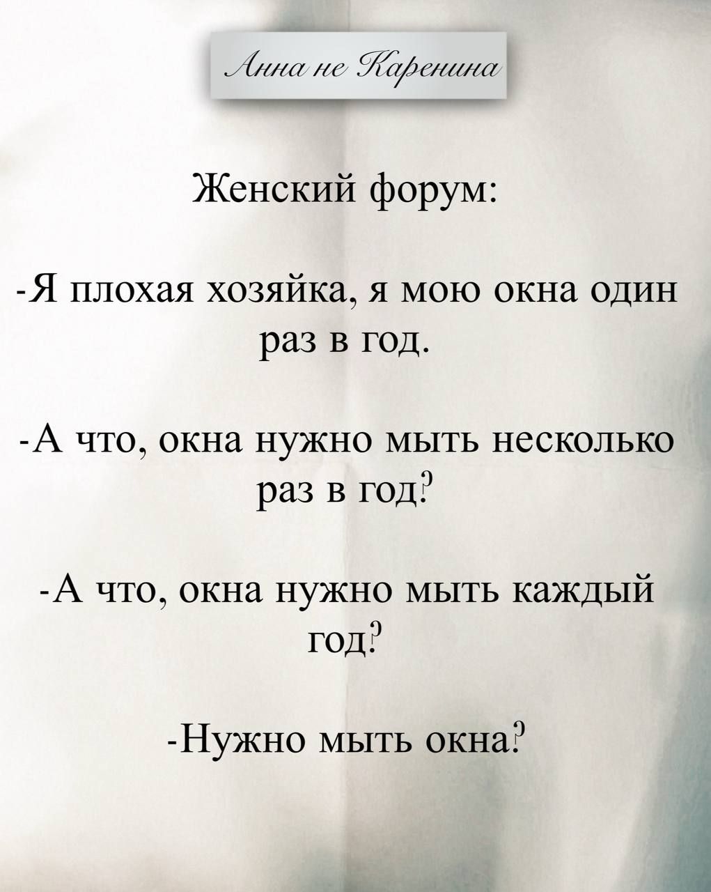Анна не Каренина
Женский форум:
-Я плохая хозяйка, я мою окна один раз в год.
-А что, окна нужно мыть несколько раз в год?
-А что, окна нужно мыть каждый год?
-Нужно мыть окна?