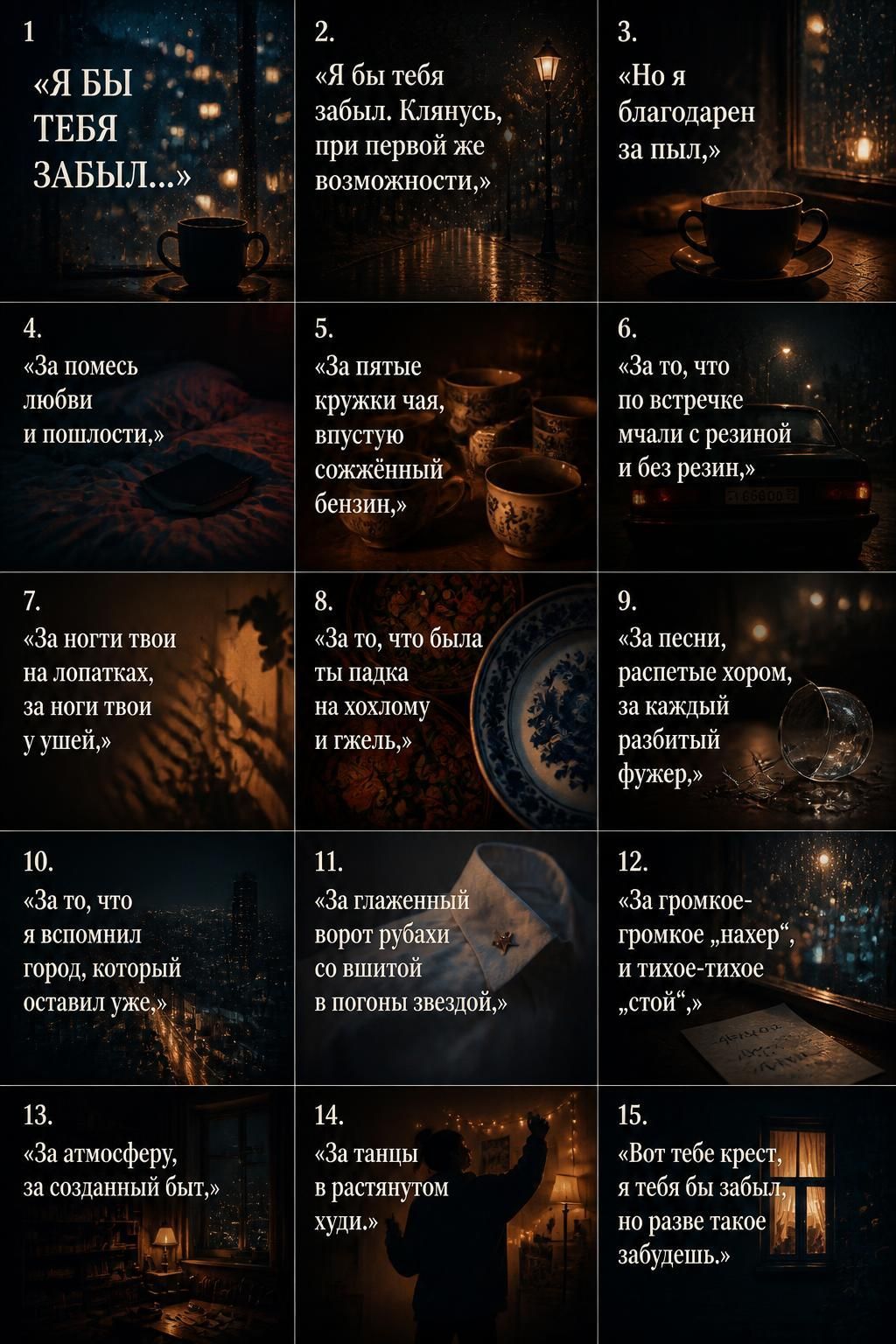 1. Я бы тебя забыл... 2. «Я бы тебя забыл. Клянусь, при первой же возможности,» 3. «Но я благодарен за пыл,» 4. «За помесь любви и пошлости,» 5. «За пятые кружки чая, впустую сожжённый бензин,» 6. «За то, что по встречке мчали с резиной и без резин,» 7. «За ногти твои на лопатках, за ноги твои у ушей,» 8. «За то, что была ты падка на хохлому и