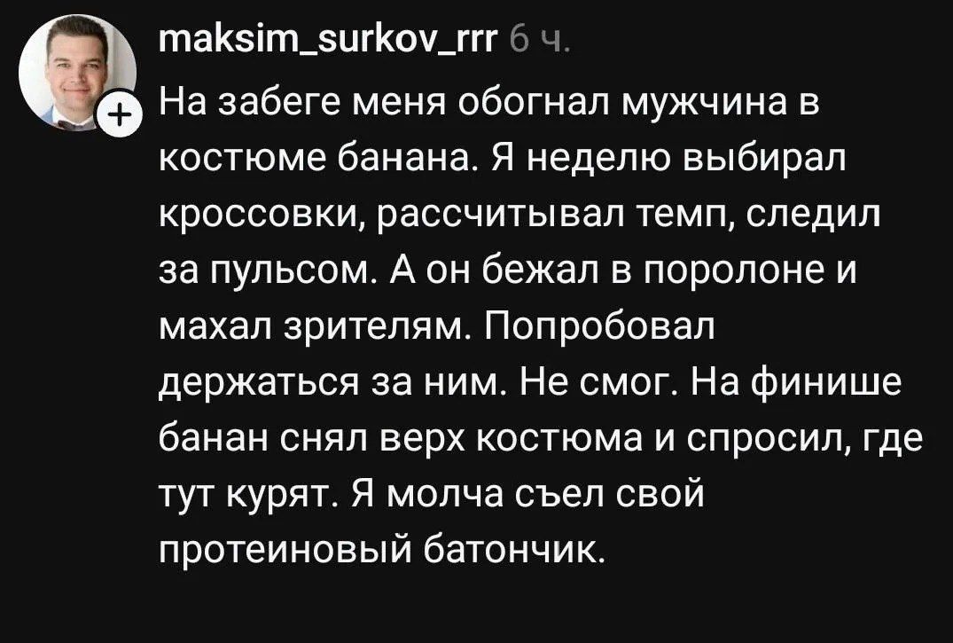 maksim_surkov_rrr 6 ч. На забеге меня обогнал мужчина в костюме банана. Я неделю выбирал кроссовки, рассчитывал темп, следил за пульсом. А он бежал в поролоне и махал зрителям. Попробовал держаться за ним. Не смог. На финише банан снял верх костюма и спросил, где тут курят. Я молча съел свой протеиновый батончик.