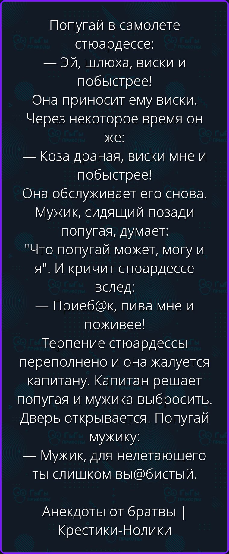Попугай в самолете стюардессе: — Эй, шлюха, виски и побыстрее! Она приносит ему виски. Через некоторое время он же: — Коза драная, виски мне и побыстрее! Она обслуживает его снова. Мужик, сидящий позади попугая, думает: 