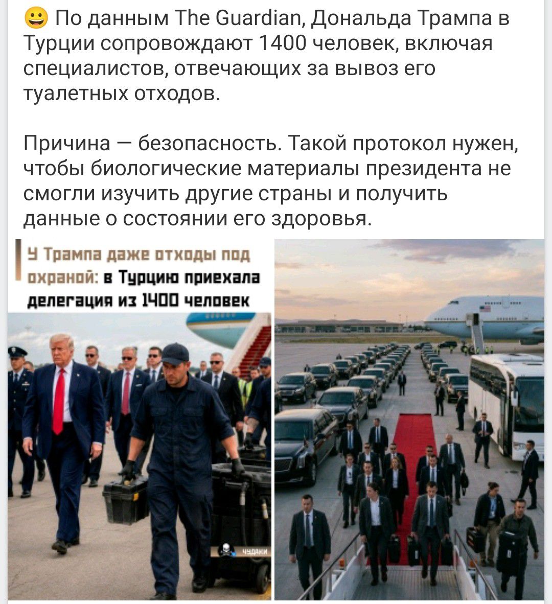 По данным The Guardian, Дональда Трампа в Турции сопровождают 1400 человек, включая специалистов, отвечающих за вывоз его туалетных отходов. Причина — безопасность. Такой протокол нужен, чтобы биологические материалы президента не смогли изучить другие страны и получить данные о состоянии его здоровья. У Трампа даже отходы под охраной: в Турцию