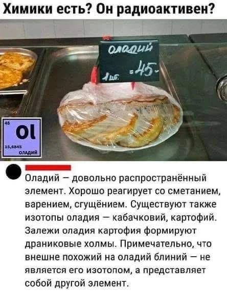Химики есть? Он радиоактивен? оладий 1 шт. = 45- 46 Ol 15,6845 оладий Оладий — довольно распространённый элемент. Хорошо реагирует со сметанием, варением, сгущением. Существуют также изотопы оладия — кабачковий, картофий. Залежи оладия картофия формируют драниковые холмы. Примечательно, что внешне похожий на оладий блиний — не является его